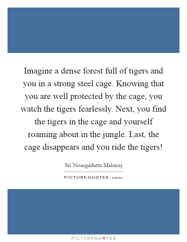 Imagine a dense forest full of tigers and you in a strong steel cage. Knowing that you are well protected by the cage, you watch the tigers fearlessly. Next, you find the tigers in the cage and yourself roaming about in the jungle. Last, the cage disappears and you ride the tigers! Picture Quote #1