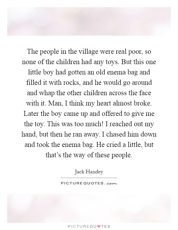 The people in the village were real poor, so none of the children had any toys. But this one little boy had gotten an old enema bag and filled it with rocks, and he would go around and whap the other children across the face with it. Man, I think my heart almost broke. Later the boy came up and offered to give me the toy. This was too much! I reached out my hand, but then he ran away. I chased him down and took the enema bag. He cried a little, but that's the way of these people Picture Quote #1