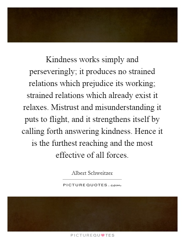 Kindness works simply and perseveringly; it produces no strained relations which prejudice its working; strained relations which already exist it relaxes. Mistrust and misunderstanding it puts to flight, and it strengthens itself by calling forth answering kindness. Hence it is the furthest reaching and the most effective of all forces Picture Quote #1