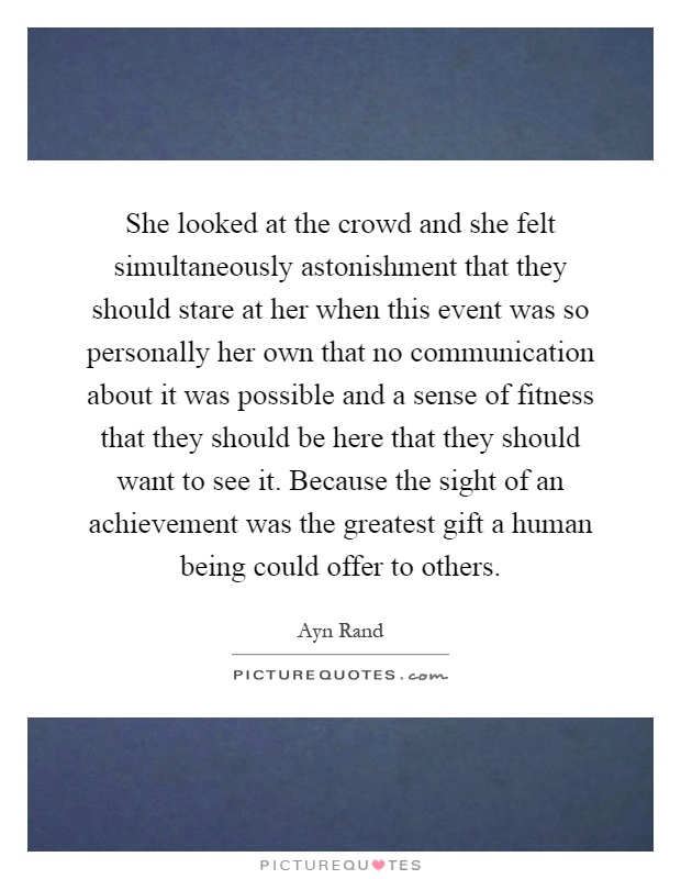 She looked at the crowd and she felt simultaneously astonishment that they should stare at her when this event was so personally her own that no communication about it was possible and a sense of fitness that they should be here that they should want to see it. Because the sight of an achievement was the greatest gift a human being could offer to others Picture Quote #1