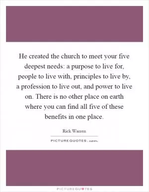 He created the church to meet your five deepest needs: a purpose to live for, people to live with, principles to live by, a profession to live out, and power to live on. There is no other place on earth where you can find all five of these benefits in one place Picture Quote #1