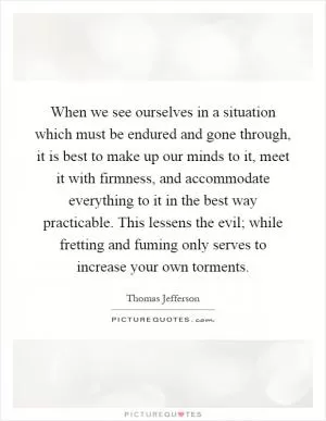 When we see ourselves in a situation which must be endured and gone through, it is best to make up our minds to it, meet it with firmness, and accommodate everything to it in the best way practicable. This lessens the evil; while fretting and fuming only serves to increase your own torments Picture Quote #1