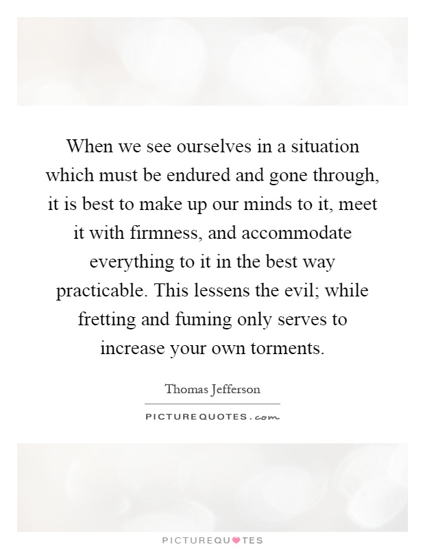 When we see ourselves in a situation which must be endured and gone through, it is best to make up our minds to it, meet it with firmness, and accommodate everything to it in the best way practicable. This lessens the evil; while fretting and fuming only serves to increase your own torments Picture Quote #1