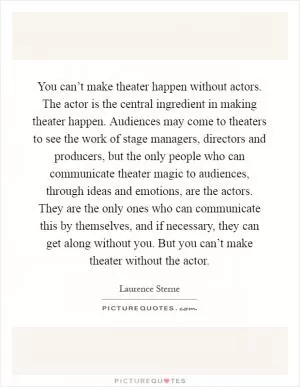 You can’t make theater happen without actors. The actor is the central ingredient in making theater happen. Audiences may come to theaters to see the work of stage managers, directors and producers, but the only people who can communicate theater magic to audiences, through ideas and emotions, are the actors. They are the only ones who can communicate this by themselves, and if necessary, they can get along without you. But you can’t make theater without the actor Picture Quote #1