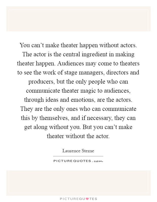 You can't make theater happen without actors. The actor is the central ingredient in making theater happen. Audiences may come to theaters to see the work of stage managers, directors and producers, but the only people who can communicate theater magic to audiences, through ideas and emotions, are the actors. They are the only ones who can communicate this by themselves, and if necessary, they can get along without you. But you can't make theater without the actor Picture Quote #1