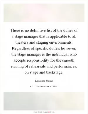 There is no definitive list of the duties of a stage manager that is applicable to all theaters and staging environments. Regardless of specific duties, however, the stage manager is the individual who accepts responsibility for the smooth running of rehearsals and performances, on stage and backstage Picture Quote #1