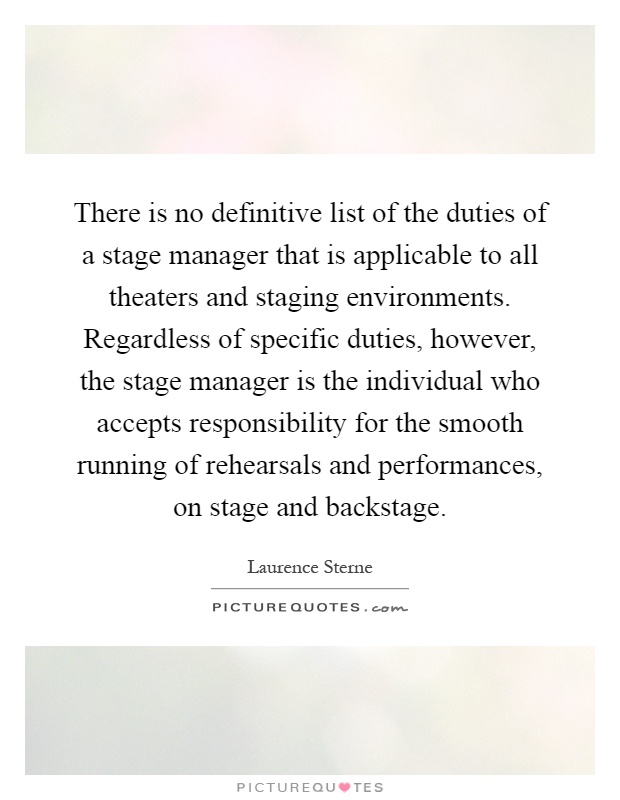 There is no definitive list of the duties of a stage manager that is applicable to all theaters and staging environments. Regardless of specific duties, however, the stage manager is the individual who accepts responsibility for the smooth running of rehearsals and performances, on stage and backstage Picture Quote #1
