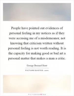 People have pointed out evidences of personal feeling in my notices as if they were accusing me of a misdemeanor, not knowing that criticism written without personal feeling is not worth reading. It is the capacity for making good or bad art a personal matter that makes a man a critic Picture Quote #1