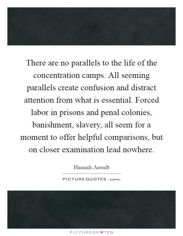 There are no parallels to the life of the concentration camps. All seeming parallels create confusion and distract attention from what is essential. Forced labor in prisons and penal colonies, banishment, slavery, all seem for a moment to offer helpful comparisons, but on closer examination lead nowhere Picture Quote #1