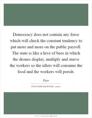 Democracy does not contain any force which will check the constant tendency to put more and more on the public payroll. The state is like a hive of bees in which the drones display, multiply and starve the workers so the idlers will consume the food and the workers will perish Picture Quote #1