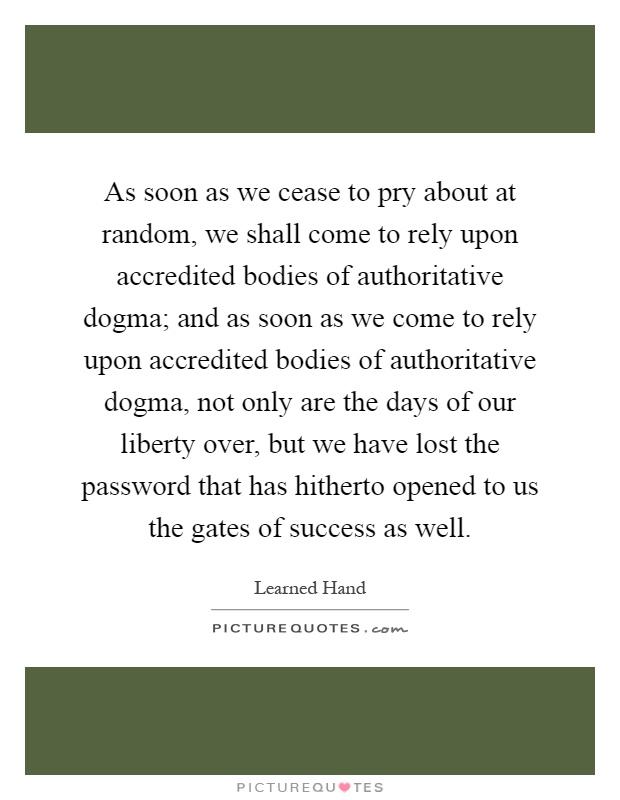 As soon as we cease to pry about at random, we shall come to rely upon accredited bodies of authoritative dogma; and as soon as we come to rely upon accredited bodies of authoritative dogma, not only are the days of our liberty over, but we have lost the password that has hitherto opened to us the gates of success as well Picture Quote #1