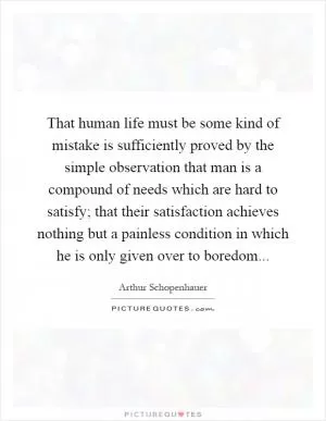 That human life must be some kind of mistake is sufficiently proved by the simple observation that man is a compound of needs which are hard to satisfy; that their satisfaction achieves nothing but a painless condition in which he is only given over to boredom Picture Quote #1