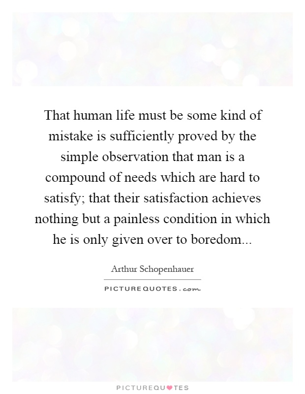 That human life must be some kind of mistake is sufficiently proved by the simple observation that man is a compound of needs which are hard to satisfy; that their satisfaction achieves nothing but a painless condition in which he is only given over to boredom Picture Quote #1