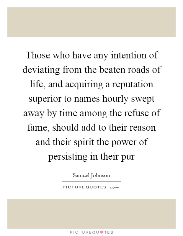 Those who have any intention of deviating from the beaten roads of life, and acquiring a reputation superior to names hourly swept away by time among the refuse of fame, should add to their reason and their spirit the power of persisting in their pur Picture Quote #1
