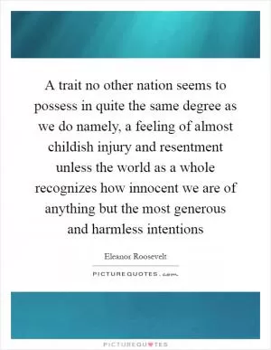A trait no other nation seems to possess in quite the same degree as we do namely, a feeling of almost childish injury and resentment unless the world as a whole recognizes how innocent we are of anything but the most generous and harmless intentions Picture Quote #1