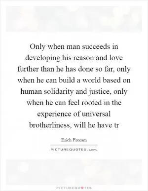 Only when man succeeds in developing his reason and love further than he has done so far, only when he can build a world based on human solidarity and justice, only when he can feel rooted in the experience of universal brotherliness, will he have tr Picture Quote #1