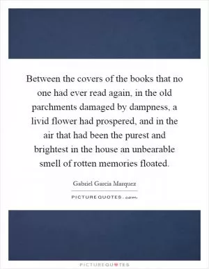 Between the covers of the books that no one had ever read again, in the old parchments damaged by dampness, a livid flower had prospered, and in the air that had been the purest and brightest in the house an unbearable smell of rotten memories floated Picture Quote #1