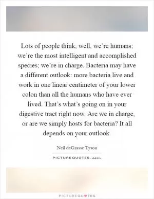 Lots of people think, well, we’re humans; we’re the most intelligent and accomplished species; we’re in charge. Bacteria may have a different outlook: more bacteria live and work in one linear centimeter of your lower colon than all the humans who have ever lived. That’s what’s going on in your digestive tract right now. Are we in charge, or are we simply hosts for bacteria? It all depends on your outlook Picture Quote #1