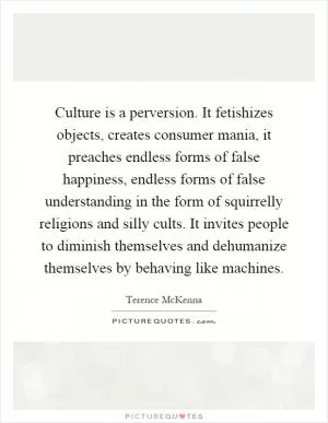 Culture is a perversion. It fetishizes objects, creates consumer mania, it preaches endless forms of false happiness, endless forms of false understanding in the form of squirrelly religions and silly cults. It invites people to diminish themselves and dehumanize themselves by behaving like machines Picture Quote #1