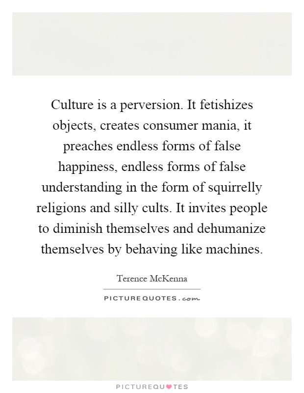 Culture is a perversion. It fetishizes objects, creates consumer mania, it preaches endless forms of false happiness, endless forms of false understanding in the form of squirrelly religions and silly cults. It invites people to diminish themselves and dehumanize themselves by behaving like machines Picture Quote #1