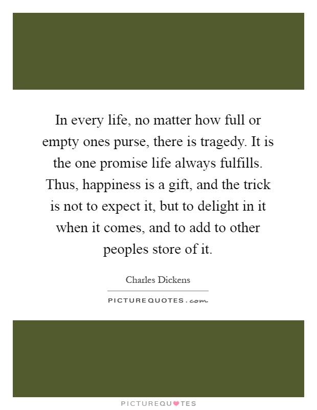 In every life, no matter how full or empty ones purse, there is tragedy. It is the one promise life always fulfills. Thus, happiness is a gift, and the trick is not to expect it, but to delight in it when it comes, and to add to other peoples store of it Picture Quote #1