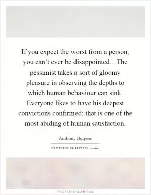 If you expect the worst from a person, you can’t ever be disappointed... The pessimist takes a sort of gloomy pleasure in observing the depths to which human behaviour can sink. Everyone likes to have his deepest convictions confirmed; that is one of the most abiding of human satisfaction Picture Quote #1