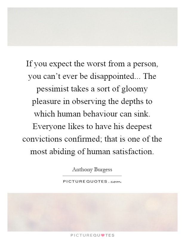 If you expect the worst from a person, you can't ever be disappointed... The pessimist takes a sort of gloomy pleasure in observing the depths to which human behaviour can sink. Everyone likes to have his deepest convictions confirmed; that is one of the most abiding of human satisfaction Picture Quote #1