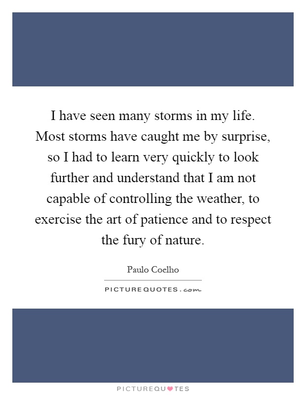I have seen many storms in my life. Most storms have caught me by surprise, so I had to learn very quickly to look further and understand that I am not capable of controlling the weather, to exercise the art of patience and to respect the fury of nature Picture Quote #1