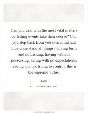 Can you deal with the most vital matters by letting events take their course? Can you step back from you own mind and thus understand all things? Giving birth and nourishing, having without possessing, acting with no expectations, leading and not trying to control: this is the supreme virtue Picture Quote #1