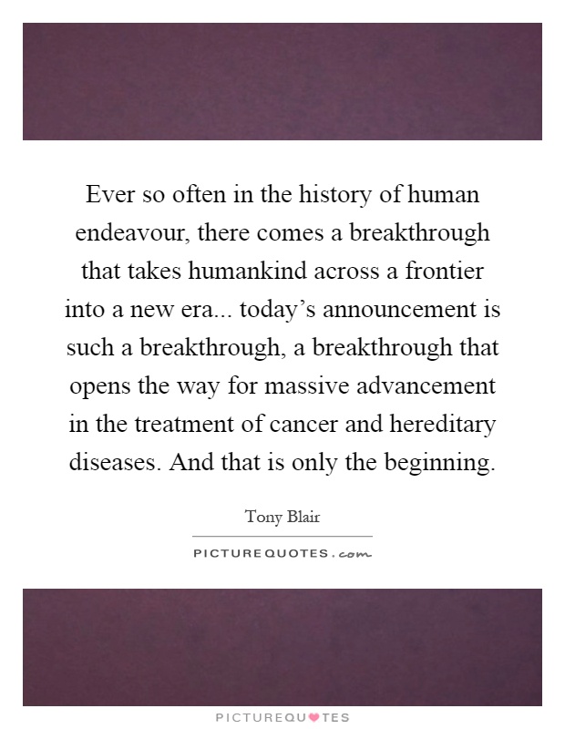 Ever so often in the history of human endeavour, there comes a breakthrough that takes humankind across a frontier into a new era... today's announcement is such a breakthrough, a breakthrough that opens the way for massive advancement in the treatment of cancer and hereditary diseases. And that is only the beginning Picture Quote #1