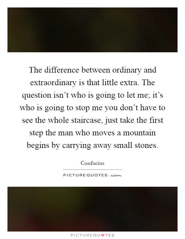 The difference between ordinary and extraordinary is that little extra. The question isn't who is going to let me; it's who is going to stop me you don't have to see the whole staircase, just take the first step the man who moves a mountain begins by carrying away small stones Picture Quote #1