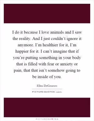 I do it because I love animals and I saw the reality. And I just couldn’t ignore it anymore. I’m healthier for it, I’m happier for it. I can’t imagine that if you’re putting something in your body that is filled with fear or anxiety or pain, that that isn’t somehow going to be inside of you Picture Quote #1