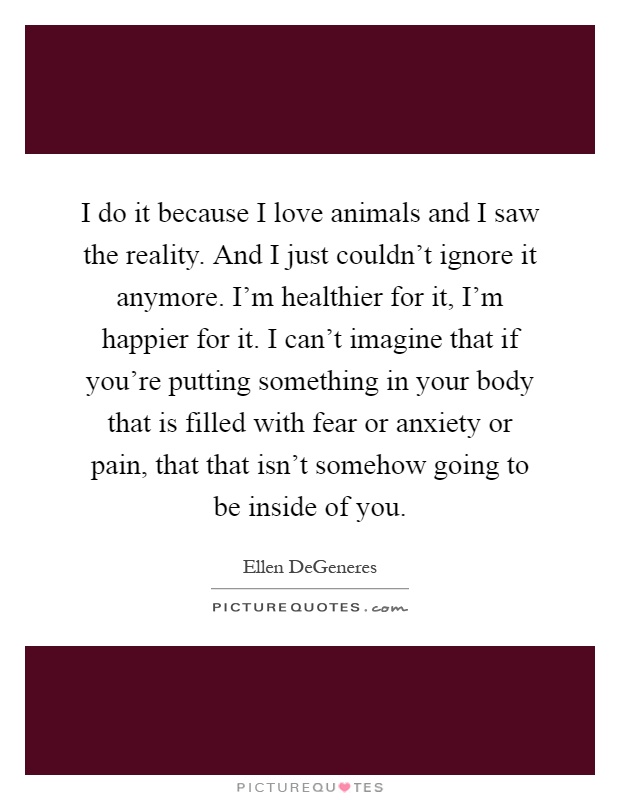 I do it because I love animals and I saw the reality. And I just couldn't ignore it anymore. I'm healthier for it, I'm happier for it. I can't imagine that if you're putting something in your body that is filled with fear or anxiety or pain, that that isn't somehow going to be inside of you Picture Quote #1