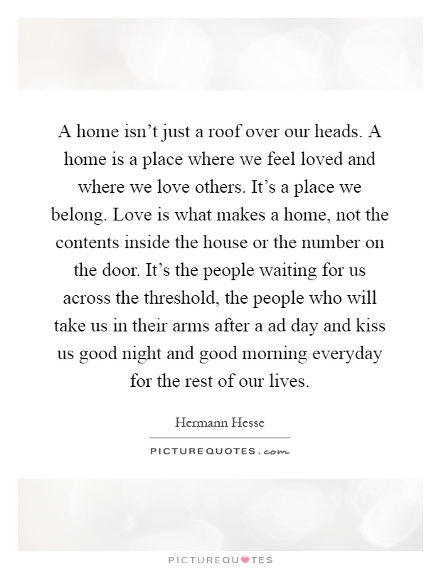 A home isn't just a roof over our heads. A home is a place where we feel loved and where we love others. It's a place we belong. Love is what makes a home, not the contents inside the house or the number on the door. It's the people waiting for us across the threshold, the people who will take us in their arms after a ad day and kiss us good night and good morning everyday for the rest of our lives Picture Quote #1