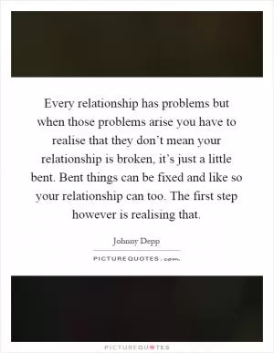 Every relationship has problems but when those problems arise you have to realise that they don’t mean your relationship is broken, it’s just a little bent. Bent things can be fixed and like so your relationship can too. The first step however is realising that Picture Quote #1