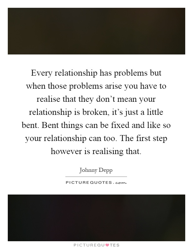 Every relationship has problems but when those problems arise you have to realise that they don't mean your relationship is broken, it's just a little bent. Bent things can be fixed and like so your relationship can too. The first step however is realising that Picture Quote #1