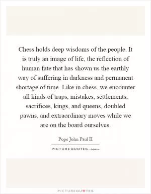 Chess holds deep wisdoms of the people. It is truly an image of life, the reflection of human fate that has shown us the earthly way of suffering in darkness and permanent shortage of time. Like in chess, we encounter all kinds of traps, mistakes, settlements, sacrifices, kings, and queens, doubled pawns, and extraordinary moves while we are on the board ourselves Picture Quote #1