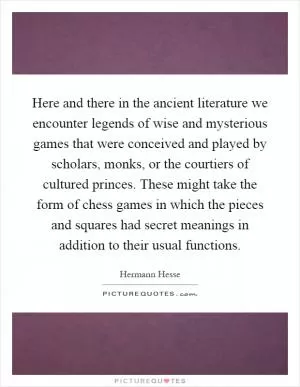 Here and there in the ancient literature we encounter legends of wise and mysterious games that were conceived and played by scholars, monks, or the courtiers of cultured princes. These might take the form of chess games in which the pieces and squares had secret meanings in addition to their usual functions Picture Quote #1