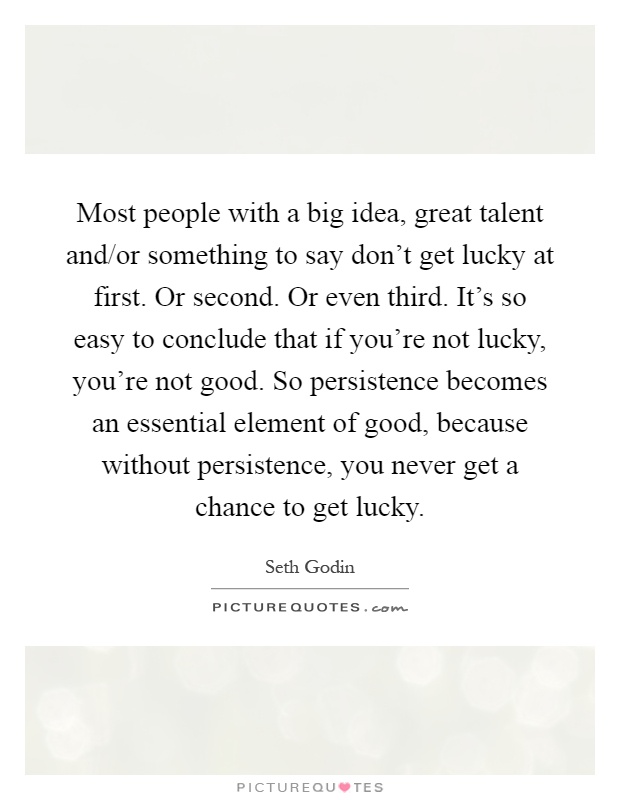 Most people with a big idea, great talent and/or something to say don't get lucky at first. Or second. Or even third. It's so easy to conclude that if you're not lucky, you're not good. So persistence becomes an essential element of good, because without persistence, you never get a chance to get lucky Picture Quote #1