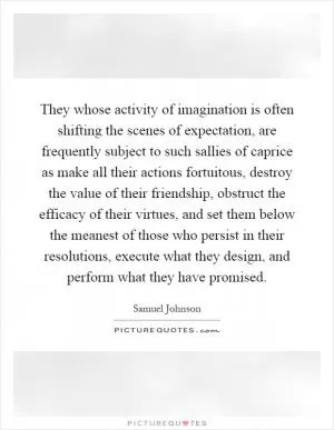 They whose activity of imagination is often shifting the scenes of expectation, are frequently subject to such sallies of caprice as make all their actions fortuitous, destroy the value of their friendship, obstruct the efficacy of their virtues, and set them below the meanest of those who persist in their resolutions, execute what they design, and perform what they have promised Picture Quote #1