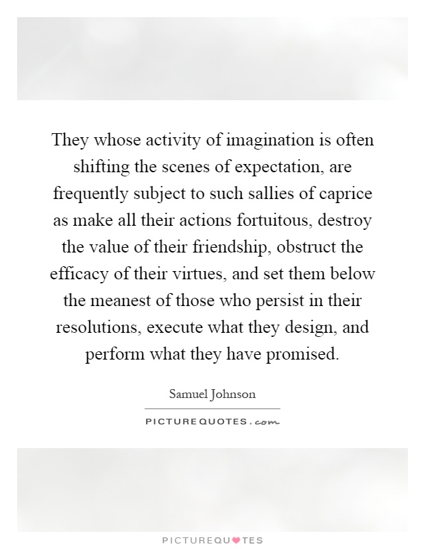 They whose activity of imagination is often shifting the scenes of expectation, are frequently subject to such sallies of caprice as make all their actions fortuitous, destroy the value of their friendship, obstruct the efficacy of their virtues, and set them below the meanest of those who persist in their resolutions, execute what they design, and perform what they have promised Picture Quote #1