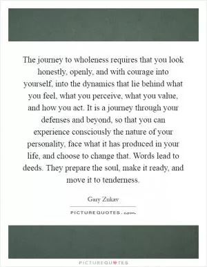 The journey to wholeness requires that you look honestly, openly, and with courage into yourself, into the dynamics that lie behind what you feel, what you perceive, what you value, and how you act. It is a journey through your defenses and beyond, so that you can experience consciously the nature of your personality, face what it has produced in your life, and choose to change that. Words lead to deeds. They prepare the soul, make it ready, and move it to tenderness Picture Quote #1