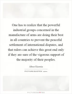 One has to realize that the powerful industrial groups concerned in the manufacture of arms are doing their best in all countries to prevent the peaceful settlement of international disputes, and that rulers can achieve this great end only if they are sure of the vigorous support of the majority of their peoples Picture Quote #1