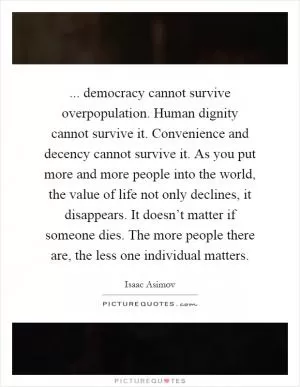... democracy cannot survive overpopulation. Human dignity cannot survive it. Convenience and decency cannot survive it. As you put more and more people into the world, the value of life not only declines, it disappears. It doesn’t matter if someone dies. The more people there are, the less one individual matters Picture Quote #1