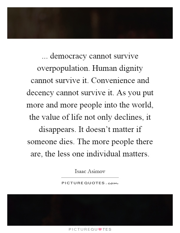 ... democracy cannot survive overpopulation. Human dignity cannot survive it. Convenience and decency cannot survive it. As you put more and more people into the world, the value of life not only declines, it disappears. It doesn't matter if someone dies. The more people there are, the less one individual matters Picture Quote #1