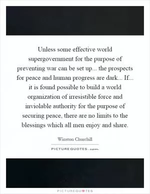 Unless some effective world supergovernment for the purpose of preventing war can be set up... the prospects for peace and human progress are dark... If... it is found possible to build a world organization of irresistible force and inviolable authority for the purpose of securing peace, there are no limits to the blessings which all men enjoy and share Picture Quote #1