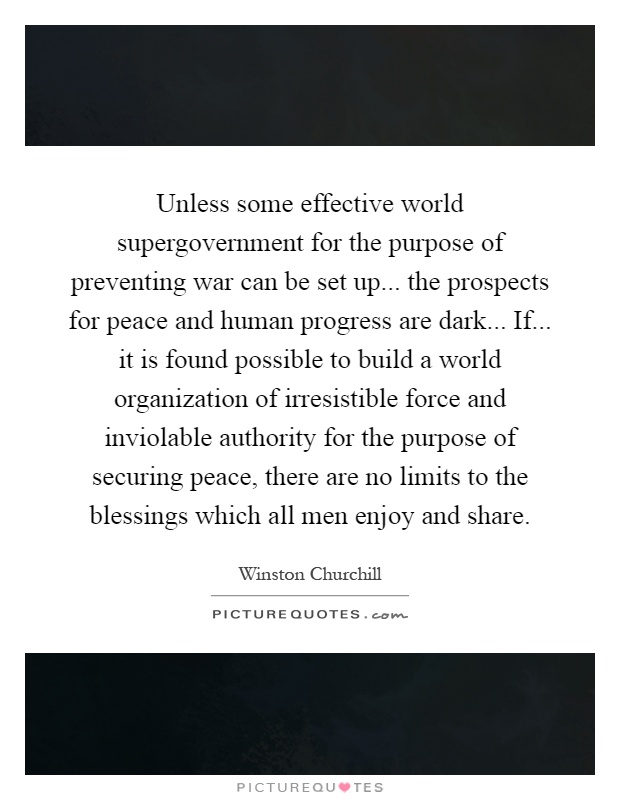 Unless some effective world supergovernment for the purpose of preventing war can be set up... the prospects for peace and human progress are dark... If... it is found possible to build a world organization of irresistible force and inviolable authority for the purpose of securing peace, there are no limits to the blessings which all men enjoy and share Picture Quote #1