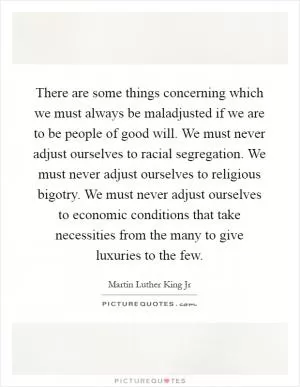 There are some things concerning which we must always be maladjusted if we are to be people of good will. We must never adjust ourselves to racial segregation. We must never adjust ourselves to religious bigotry. We must never adjust ourselves to economic conditions that take necessities from the many to give luxuries to the few Picture Quote #1