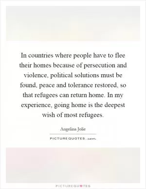 In countries where people have to flee their homes because of persecution and violence, political solutions must be found, peace and tolerance restored, so that refugees can return home. In my experience, going home is the deepest wish of most refugees Picture Quote #1