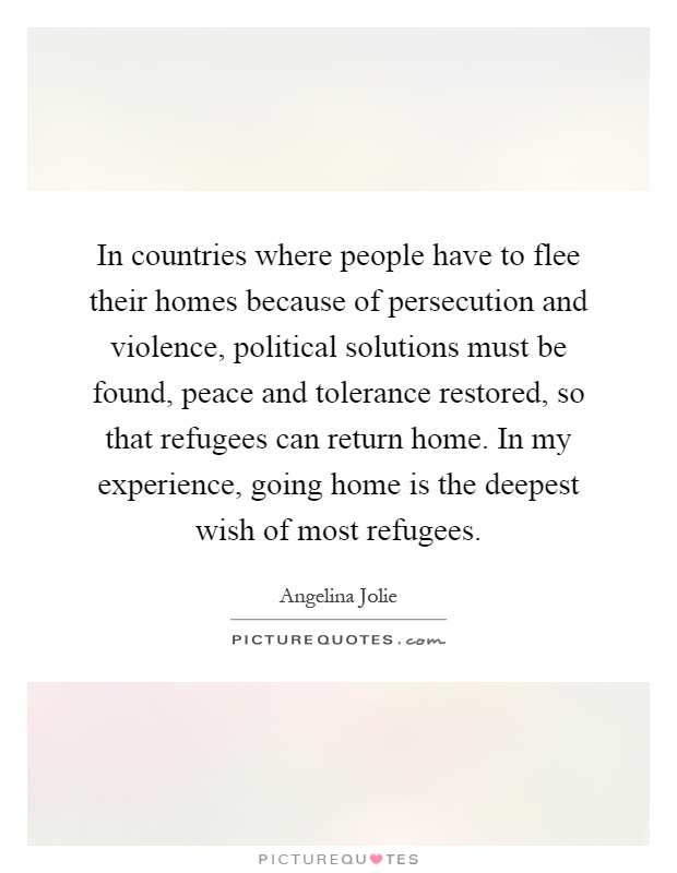 In countries where people have to flee their homes because of persecution and violence, political solutions must be found, peace and tolerance restored, so that refugees can return home. In my experience, going home is the deepest wish of most refugees Picture Quote #1